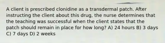 A client is prescribed clonidine as a transdermal patch. After instructing the client about this drug, the nurse determines that the teaching was successful when the client states that the patch should remain in place for how long? A) 24 hours B) 3 days C) 7 days D) 2 weeks