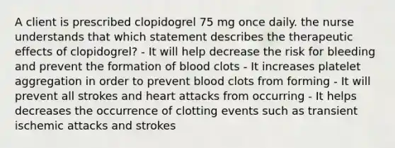 A client is prescribed clopidogrel 75 mg once daily. the nurse understands that which statement describes the therapeutic effects of clopidogrel? - It will help decrease the risk for bleeding and prevent the formation of blood clots - It increases platelet aggregation in order to prevent blood clots from forming - It will prevent all strokes and heart attacks from occurring - It helps decreases the occurrence of clotting events such as transient ischemic attacks and strokes