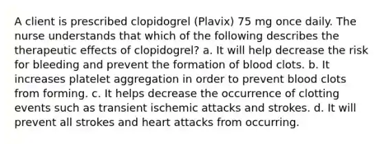 A client is prescribed clopidogrel (Plavix) 75 mg once daily. The nurse understands that which of the following describes the therapeutic effects of clopidogrel? a. It will help decrease the risk for bleeding and prevent the formation of blood clots. b. It increases platelet aggregation in order to prevent blood clots from forming. c. It helps decrease the occurrence of clotting events such as transient ischemic attacks and strokes. d. It will prevent all strokes and heart attacks from occurring.