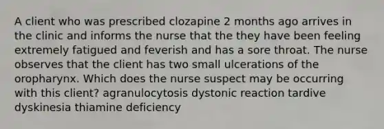 A client who was prescribed clozapine 2 months ago arrives in the clinic and informs the nurse that the they have been feeling extremely fatigued and feverish and has a sore throat. The nurse observes that the client has two small ulcerations of the oropharynx. Which does the nurse suspect may be occurring with this client? agranulocytosis dystonic reaction tardive dyskinesia thiamine deficiency