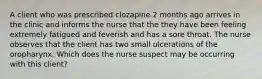 A client who was prescribed clozapine 2 months ago arrives in the clinic and informs the nurse that the they have been feeling extremely fatigued and feverish and has a sore throat. The nurse observes that the client has two small ulcerations of the oropharynx. Which does the nurse suspect may be occurring with this client?