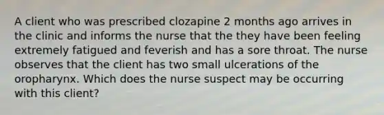 A client who was prescribed clozapine 2 months ago arrives in the clinic and informs the nurse that the they have been feeling extremely fatigued and feverish and has a sore throat. The nurse observes that the client has two small ulcerations of the oropharynx. Which does the nurse suspect may be occurring with this client?