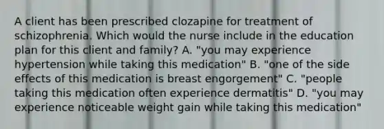 A client has been prescribed clozapine for treatment of schizophrenia. Which would the nurse include in the education plan for this client and family? A. "you may experience hypertension while taking this medication" B. "one of the side effects of this medication is breast engorgement" C. "people taking this medication often experience dermatitis" D. "you may experience noticeable weight gain while taking this medication"