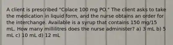 A client is prescribed "Colace 100 mg PO." The client asks to take the medication in liquid form, and the nurse obtains an order for the interchange. Available is a syrup that contains 150 mg/15 mL. How many millilitres does the nurse administer? a) 3 mL b) 5 mL c) 10 mL d) 12 mL