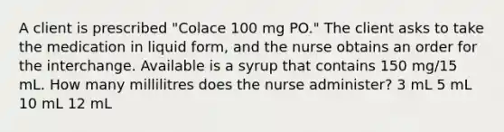 A client is prescribed "Colace 100 mg PO." The client asks to take the medication in liquid form, and the nurse obtains an order for the interchange. Available is a syrup that contains 150 mg/15 mL. How many millilitres does the nurse administer? 3 mL 5 mL 10 mL 12 mL