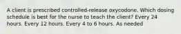 A client is prescribed controlled-release oxycodone. Which dosing schedule is best for the nurse to teach the client? Every 24 hours. Every 12 hours. Every 4 to 6 hours. As needed