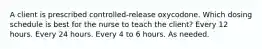 A client is prescribed controlled-release oxycodone. Which dosing schedule is best for the nurse to teach the client? Every 12 hours. Every 24 hours. Every 4 to 6 hours. As needed.