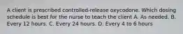 A client is prescribed controlled-release oxycodone. Which dosing schedule is best for the nurse to teach the client A. As needed. B. Every 12 hours. C. Every 24 hours. D. Every 4 to 6 hours