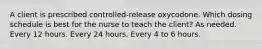 A client is prescribed controlled-release oxycodone. Which dosing schedule is best for the nurse to teach the client? As needed. Every 12 hours. Every 24 hours. Every 4 to 6 hours.