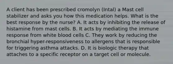 A client has been prescribed cromolyn (Intal) a Mast cell stabilizer and asks you how this medication helps. What is the best response by the nurse? A. It acts by inhibiting the release of histamine from mast cells. B. It acts by mediating the immune response from white blood cells C. They work by reducing the bronchial hyper-responsiveness to allergens that is responsible for triggering asthma attacks. D. It is biologic therapy that attaches to a specific receptor on a target cell or molecule.