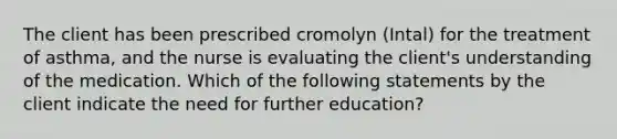 The client has been prescribed cromolyn (Intal) for the treatment of asthma, and the nurse is evaluating the client's understanding of the medication. Which of the following statements by the client indicate the need for further education?