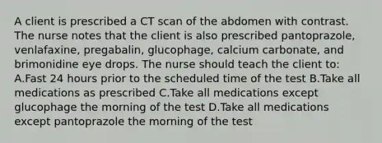 A client is prescribed a CT scan of the abdomen with contrast. The nurse notes that the client is also prescribed pantoprazole, venlafaxine, pregabalin, glucophage, calcium carbonate, and brimonidine eye drops. The nurse should teach the client to: A.Fast 24 hours prior to the scheduled time of the test B.Take all medications as prescribed C.Take all medications except glucophage the morning of the test D.Take all medications except pantoprazole the morning of the test