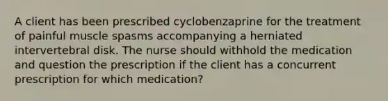 A client has been prescribed cyclobenzaprine for the treatment of painful muscle spasms accompanying a herniated intervertebral disk. The nurse should withhold the medication and question the prescription if the client has a concurrent prescription for which medication?