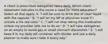 A client is prescribed dabigatran twice daily. Which client statement indicates to the nurse a need for more education? Select all that apply. A. "I will be sure to drink 8oz of clear liquid with the capsule." B. "I will let my NP or physician know if I urinate a lite red color." C. "I will not stop taking this medication unless my provider tells me to do so." D. "I will take dabigatran on an empty to avoid gas or small stomach discomfort." E. "I will keep it in my daily pill container with divider and use a daily planner to make sure I take it every day."