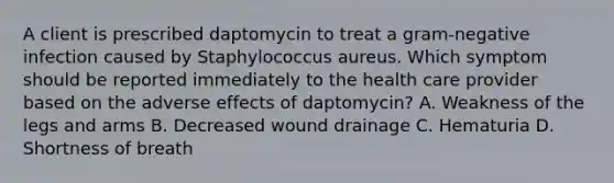 A client is prescribed daptomycin to treat a gram-negative infection caused by Staphylococcus aureus. Which symptom should be reported immediately to the health care provider based on the adverse effects of daptomycin? A. Weakness of the legs and arms B. Decreased wound drainage C. Hematuria D. Shortness of breath