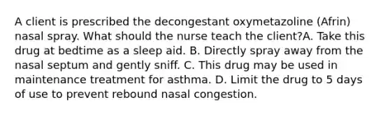 A client is prescribed the decongestant oxymetazoline (Afrin) nasal spray. What should the nurse teach the client?A. Take this drug at bedtime as a sleep aid. B. Directly spray away from the nasal septum and gently sniff. C. This drug may be used in maintenance treatment for asthma. D. Limit the drug to 5 days of use to prevent rebound nasal congestion.