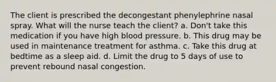 The client is prescribed the decongestant phenylephrine nasal spray. What will the nurse teach the client? a. Don't take this medication if you have high blood pressure. b. This drug may be used in maintenance treatment for asthma. c. Take this drug at bedtime as a sleep aid. d. Limit the drug to 5 days of use to prevent rebound nasal congestion.