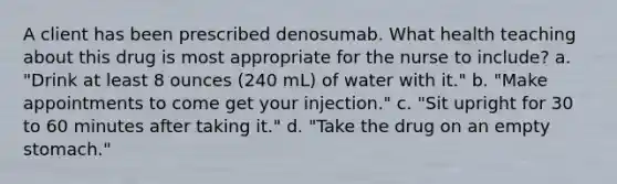 A client has been prescribed denosumab. What health teaching about this drug is most appropriate for the nurse to include? a. "Drink at least 8 ounces (240 mL) of water with it." b. "Make appointments to come get your injection." c. "Sit upright for 30 to 60 minutes after taking it." d. "Take the drug on an empty stomach."