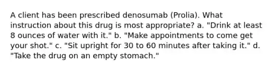 A client has been prescribed denosumab (Prolia). What instruction about this drug is most appropriate? a. "Drink at least 8 ounces of water with it." b. "Make appointments to come get your shot." c. "Sit upright for 30 to 60 minutes after taking it." d. "Take the drug on an empty stomach."