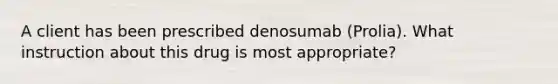 A client has been prescribed denosumab (Prolia). What instruction about this drug is most appropriate?