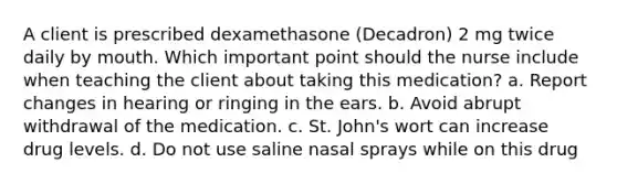 A client is prescribed dexamethasone (Decadron) 2 mg twice daily by mouth. Which important point should the nurse include when teaching the client about taking this medication? a. Report changes in hearing or ringing in the ears. b. Avoid abrupt withdrawal of the medication. c. St. John's wort can increase drug levels. d. Do not use saline nasal sprays while on this drug