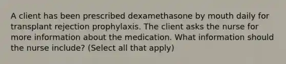 A client has been prescribed dexamethasone by mouth daily for transplant rejection prophylaxis. The client asks the nurse for more information about the medication. What information should the nurse include? (Select all that apply)