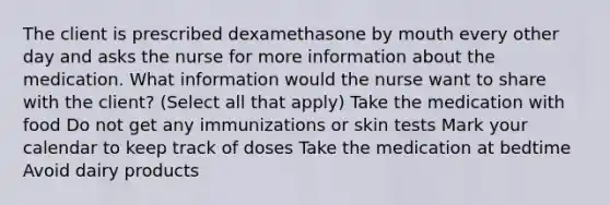 The client is prescribed dexamethasone by mouth every other day and asks the nurse for more information about the medication. What information would the nurse want to share with the client? (Select all that apply) Take the medication with food Do not get any immunizations or skin tests Mark your calendar to keep track of doses Take the medication at bedtime Avoid dairy products