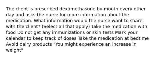 The client is prescribed dexamethasone by mouth every other day and asks the nurse for more information about the medication. What information would the nurse want to share with the client? (Select all that apply) Take the medication with food Do not get any immunizations or skin tests Mark your calendar to keep track of doses Take the medication at bedtime Avoid dairy products "You might experience an increase in weight"