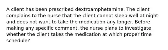 A client has been prescribed dextroamphetamine. The client complains to the nurse that the client cannot sleep well at night and does not want to take the medication any longer. Before making any specific comment, the nurse plans to investigate whether the client takes the medication at which proper time schedule?