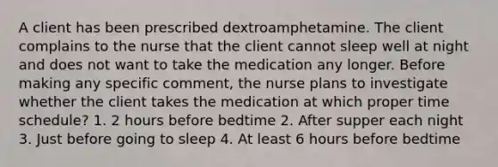 A client has been prescribed dextroamphetamine. The client complains to the nurse that the client cannot sleep well at night and does not want to take the medication any longer. Before making any specific comment, the nurse plans to investigate whether the client takes the medication at which proper time schedule? 1. 2 hours before bedtime 2. After supper each night 3. Just before going to sleep 4. At least 6 hours before bedtime