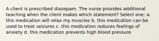 A client is prescribed diazepam. The nurse provides additional teaching when the client makes which statement? Select one: a. this medication will relax my muscles b. this medication can be used to treat seizures c. this medication reduces feelings of anxiety d. this medication prevents high blood pressure