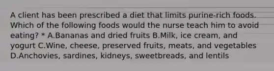 A client has been prescribed a diet that limits purine-rich foods. Which of the following foods would the nurse teach him to avoid eating? * A.Bananas and dried fruits B.Milk, ice cream, and yogurt C.Wine, cheese, preserved fruits, meats, and vegetables D.Anchovies, sardines, kidneys, sweetbreads, and lentils