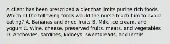 A client has been prescribed a diet that limits purine-rich foods. Which of the following foods would the nurse teach him to avoid eating? A. Bananas and dried fruits B. Milk, ice cream, and yogurt C. Wine, cheese, preserved fruits, meats, and vegetables D. Anchovies, sardines, kidneys, sweetbreads, and lentils