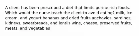 A client has been prescribed a diet that limits purine-rich foods. Which would the nurse teach the client to avoid eating? milk, ice cream, and yogurt bananas and dried fruits anchovies, sardines, kidneys, sweetbreads, and lentils wine, cheese, preserved fruits, meats, and vegetables