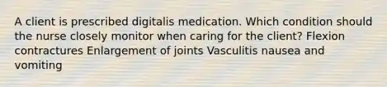 A client is prescribed digitalis medication. Which condition should the nurse closely monitor when caring for the client? Flexion contractures Enlargement of joints Vasculitis nausea and vomiting