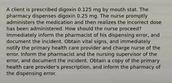 A client is prescribed digoxin 0.125 mg by mouth stat. The pharmacy dispenses digoxin 0.25 mg. The nurse promptly administers the medication and then realizes the incorrect dose has been administered. How should the nurse proceed? Immediately inform the pharmacist of his dispensing error, and document the incident. Obtain vital signs, and immediately notify the primary health care provider and charge nurse of the error. Inform the pharmacist and the nursing supervisor of the error, and document the incident. Obtain a copy of the primary health care provider's prescription, and inform the pharmacy of the dispensing error.