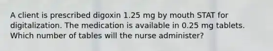 A client is prescribed digoxin 1.25 mg by mouth STAT for digitalization. The medication is available in 0.25 mg tablets. Which number of tables will the nurse administer?