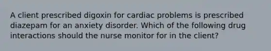 A client prescribed digoxin for cardiac problems is prescribed diazepam for an anxiety disorder. Which of the following drug interactions should the nurse monitor for in the client?