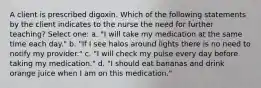 A client is prescribed digoxin. Which of the following statements by the client indicates to the nurse the need for further teaching? Select one: a. "I will take my medication at the same time each day." b. "If I see halos around lights there is no need to notify my provider." c. "I will check my pulse every day before taking my medication." d. "I should eat bananas and drink orange juice when I am on this medication."