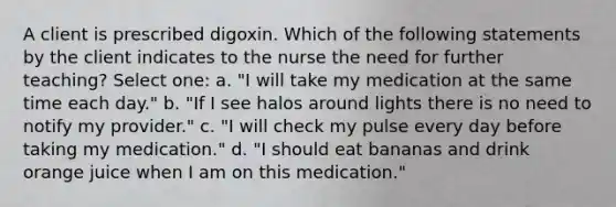 A client is prescribed digoxin. Which of the following statements by the client indicates to the nurse the need for further teaching? Select one: a. "I will take my medication at the same time each day." b. "If I see halos around lights there is no need to notify my provider." c. "I will check my pulse every day before taking my medication." d. "I should eat bananas and drink orange juice when I am on this medication."