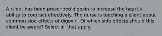 A client has been prescribed digoxin to increase the heart's ability to contract effectively. The nurse is teaching a client about common side effects of digoxin. Of which side effects should this client be aware? Select all that apply.