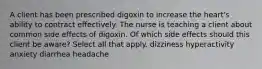 A client has been prescribed digoxin to increase the heart's ability to contract effectively. The nurse is teaching a client about common side effects of digoxin. Of which side effects should this client be aware? Select all that apply. dizziness hyperactivity anxiety diarrhea headache