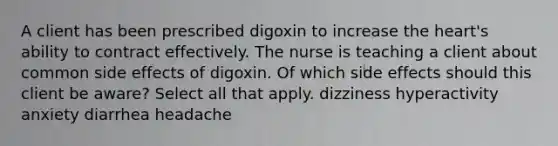 A client has been prescribed digoxin to increase the heart's ability to contract effectively. The nurse is teaching a client about common side effects of digoxin. Of which side effects should this client be aware? Select all that apply. dizziness hyperactivity anxiety diarrhea headache