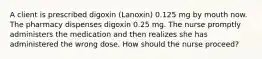 A client is prescribed digoxin (Lanoxin) 0.125 mg by mouth now. The pharmacy dispenses digoxin 0.25 mg. The nurse promptly administers the medication and then realizes she has administered the wrong dose. How should the nurse proceed?