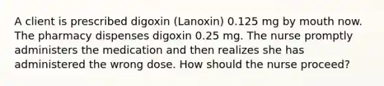 A client is prescribed digoxin (Lanoxin) 0.125 mg by mouth now. The pharmacy dispenses digoxin 0.25 mg. The nurse promptly administers the medication and then realizes she has administered the wrong dose. How should the nurse proceed?