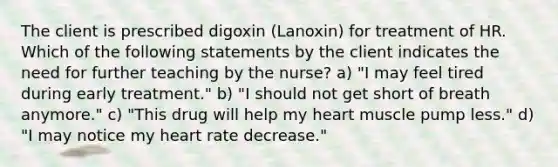 The client is prescribed digoxin (Lanoxin) for treatment of HR. Which of the following statements by the client indicates the need for further teaching by the nurse? a) "I may feel tired during early treatment." b) "I should not get short of breath anymore." c) "This drug will help my heart muscle pump less." d) "I may notice my heart rate decrease."