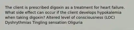 The client is prescribed digoxin as a treatment for heart failure. What side effect can occur if the client develops hypokalemia when taking digoxin? Altered level of consciousness (LOC) Dyshrythmias Tingling sensation Oliguria