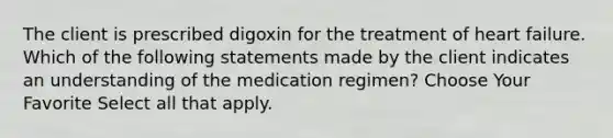 The client is prescribed digoxin for the treatment of heart failure. Which of the following statements made by the client indicates an understanding of the medication regimen? Choose Your Favorite Select all that apply.