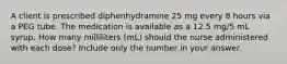 A client is prescribed diphenhydramine 25 mg every 8 hours via a PEG tube. The medication is available as a 12.5 mg/5 mL syrup. How many milliliters (mL) should the nurse administered with each dose? Include only the number in your answer.