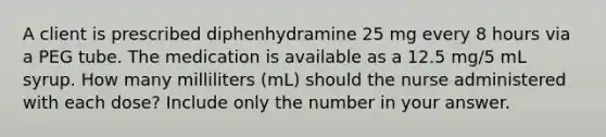 A client is prescribed diphenhydramine 25 mg every 8 hours via a PEG tube. The medication is available as a 12.5 mg/5 mL syrup. How many milliliters (mL) should the nurse administered with each dose? Include only the number in your answer.